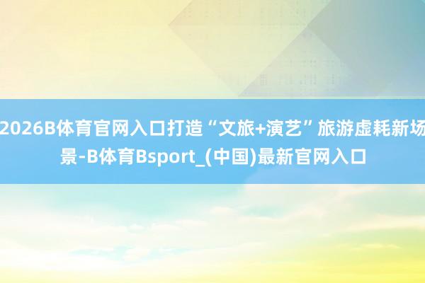 2026B体育官网入口打造“文旅+演艺”旅游虚耗新场景-B体育Bsport_(中国)最新官网入口