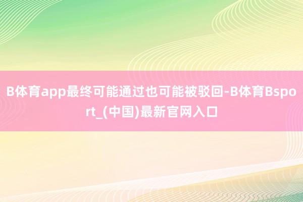 B体育app最终可能通过也可能被驳回-B体育Bsport_(中国)最新官网入口