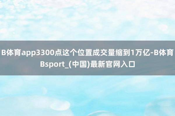 B体育app3300点这个位置成交量缩到1万亿-B体育Bsport_(中国)最新官网入口