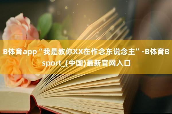 B体育app“我是教你XX在作念东说念主”-B体育Bsport_(中国)最新官网入口