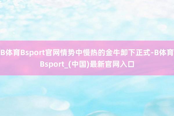 B体育Bsport官网情势中慢热的金牛卸下正式-B体育Bsport_(中国)最新官网入口