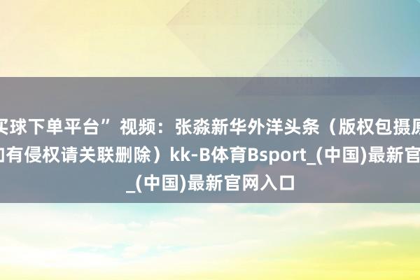 买球下单平台” 视频：张淼新华外洋头条（版权包摄原作家 如有侵权请关联删除）kk-B体育Bsport_(中国)最新官网入口