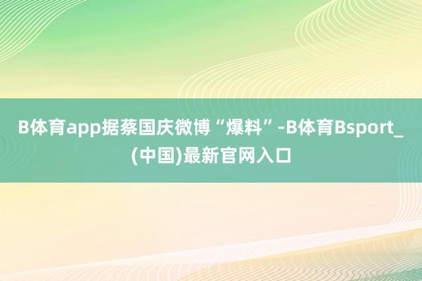 B体育app据蔡国庆微博“爆料”-B体育Bsport_(中国)最新官网入口