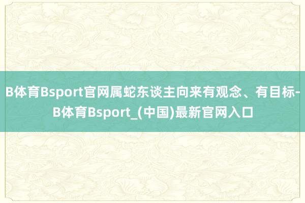 B体育Bsport官网属蛇东谈主向来有观念、有目标-B体育Bsport_(中国)最新官网入口