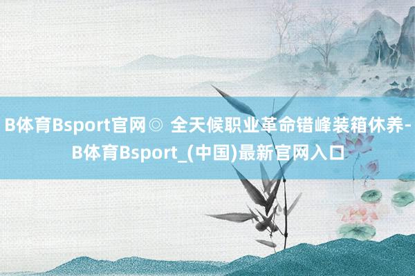 B体育Bsport官网◎ 全天候职业革命错峰装箱休养-B体育Bsport_(中国)最新官网入口