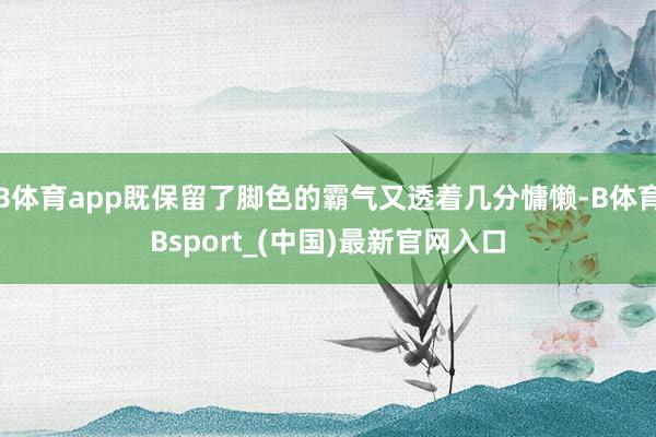 B体育app既保留了脚色的霸气又透着几分慵懒-B体育Bsport_(中国)最新官网入口