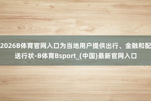 2026B体育官网入口为当地用户提供出行、金融和配送行状-B体育Bsport_(中国)最新官网入口