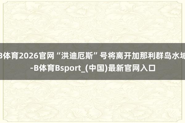 B体育2026官网“洪迪厄斯”号将离开加那利群岛水域-B体育Bsport_(中国)最新官网入口