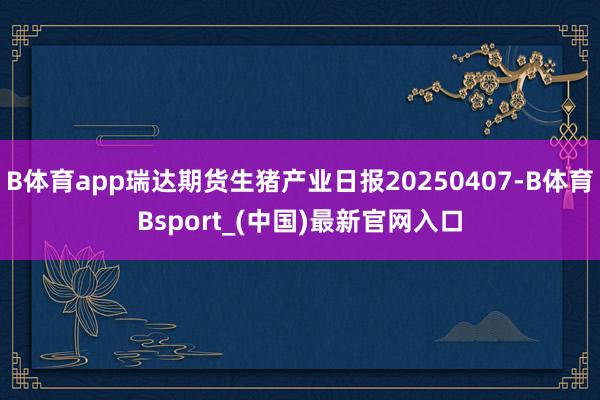 B体育app瑞达期货生猪产业日报20250407-B体育Bsport_(中国)最新官网入口