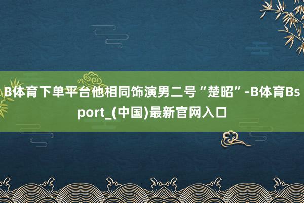 B体育下单平台他相同饰演男二号“楚昭”-B体育Bsport_(中国)最新官网入口