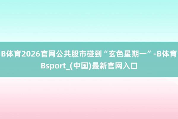 B体育2026官网公共股市碰到“玄色星期一”-B体育Bsport_(中国)最新官网入口