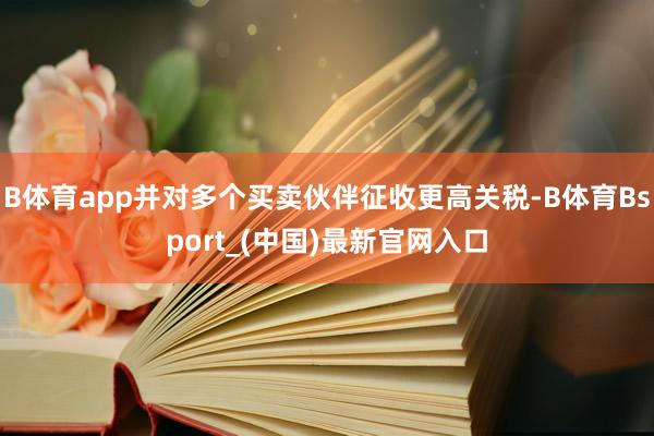 B体育app并对多个买卖伙伴征收更高关税-B体育Bsport_(中国)最新官网入口