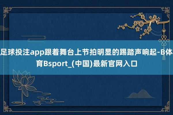足球投注app跟着舞台上节拍明显的踢踏声响起-B体育Bsport_(中国)最新官网入口