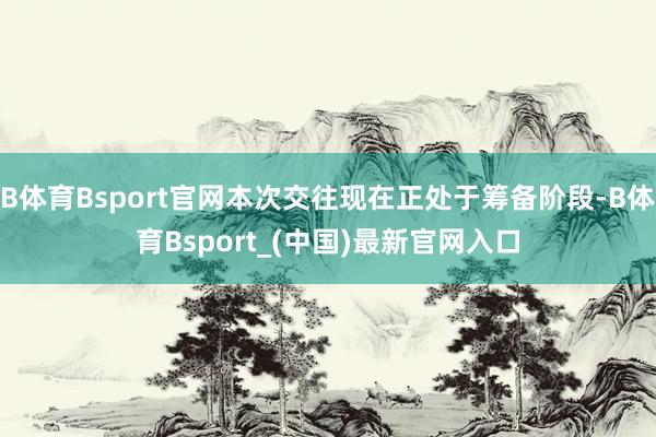 B体育Bsport官网本次交往现在正处于筹备阶段-B体育Bsport_(中国)最新官网入口