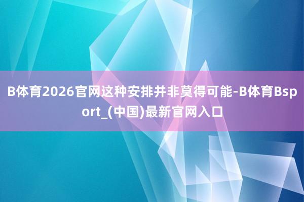 B体育2026官网这种安排并非莫得可能-B体育Bsport_(中国)最新官网入口