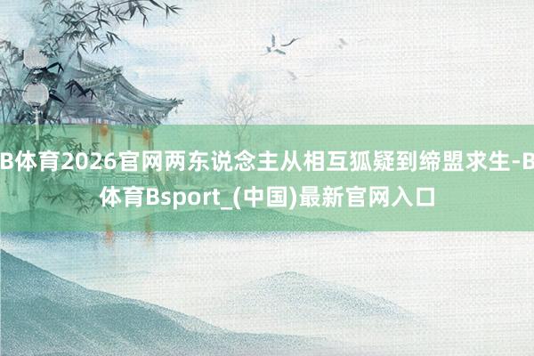 B体育2026官网两东说念主从相互狐疑到缔盟求生-B体育Bsport_(中国)最新官网入口
