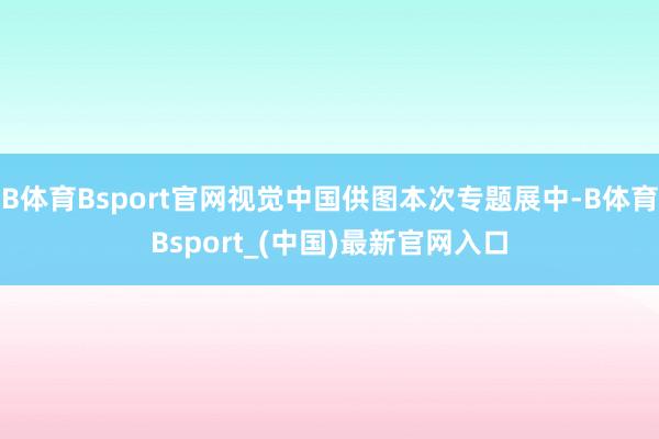 B体育Bsport官网视觉中国供图本次专题展中-B体育Bsport_(中国)最新官网入口