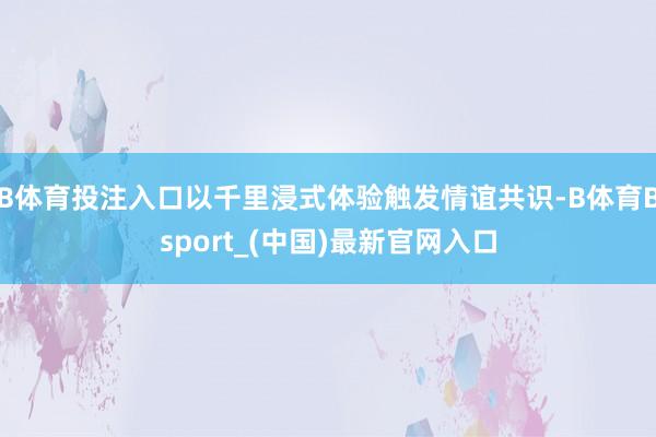 B体育投注入口以千里浸式体验触发情谊共识-B体育Bsport_(中国)最新官网入口