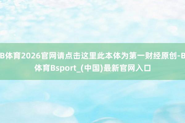 B体育2026官网请点击这里此本体为第一财经原创-B体育Bsport_(中国)最新官网入口