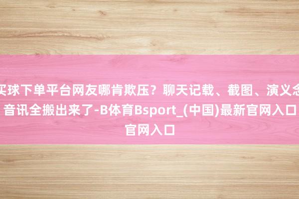 买球下单平台网友哪肯欺压？聊天记载、截图、演义念音讯全搬出来了-B体育Bsport_(中国)最新官网入口