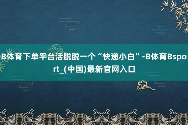 B体育下单平台活脱脱一个“快递小白”-B体育Bsport_(中国)最新官网入口