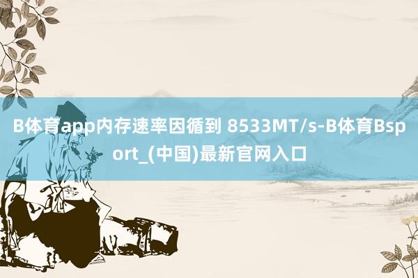 B体育app内存速率因循到 8533MT/s-B体育Bsport_(中国)最新官网入口