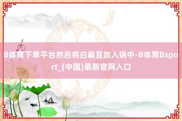 B体育下单平台然后将白扁豆放入锅中-B体育Bsport_(中国)最新官网入口