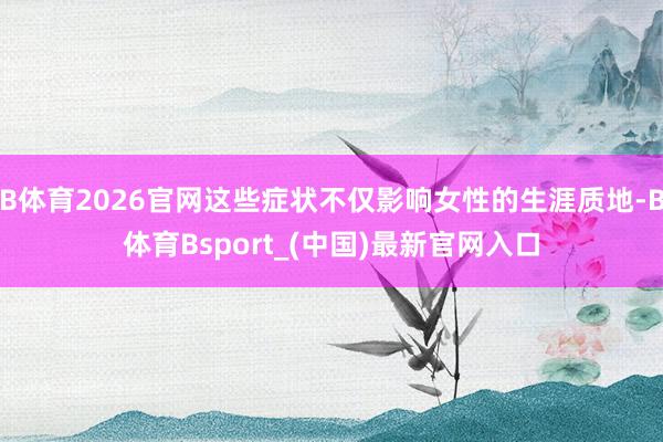 B体育2026官网这些症状不仅影响女性的生涯质地-B体育Bsport_(中国)最新官网入口