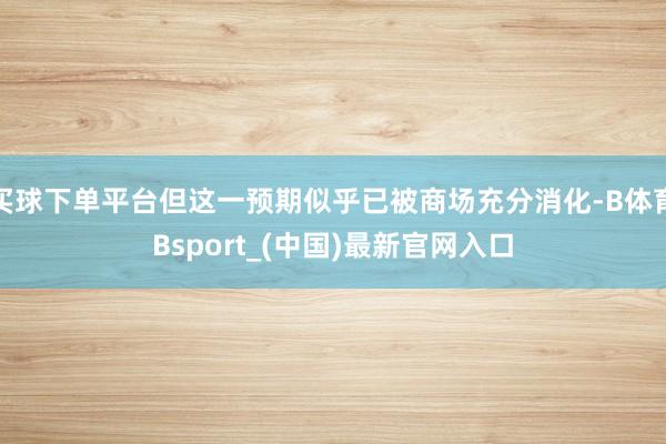 买球下单平台但这一预期似乎已被商场充分消化-B体育Bsport_(中国)最新官网入口