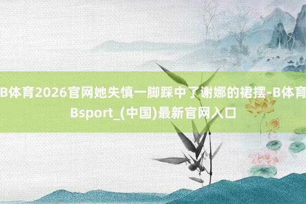 B体育2026官网她失慎一脚踩中了谢娜的裙摆-B体育Bsport_(中国)最新官网入口