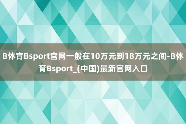 B体育Bsport官网一般在10万元到18万元之间-B体育Bsport_(中国)最新官网入口