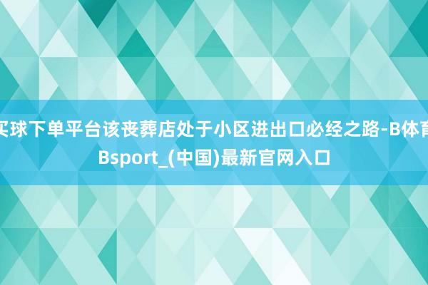 买球下单平台该丧葬店处于小区进出口必经之路-B体育Bsport_(中国)最新官网入口