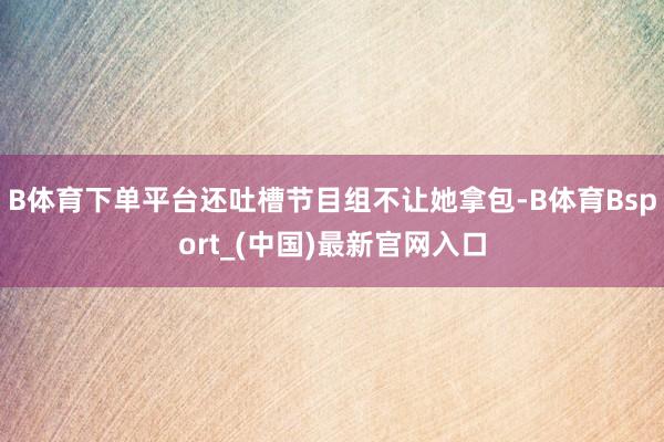 B体育下单平台还吐槽节目组不让她拿包-B体育Bsport_(中国)最新官网入口