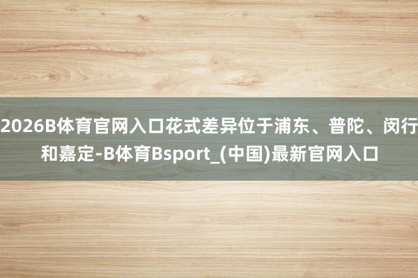 2026B体育官网入口花式差异位于浦东、普陀、闵行和嘉定-B体育Bsport_(中国)最新官网入口