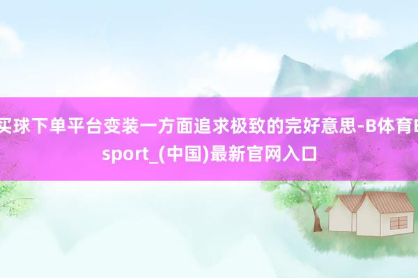 买球下单平台变装一方面追求极致的完好意思-B体育Bsport_(中国)最新官网入口