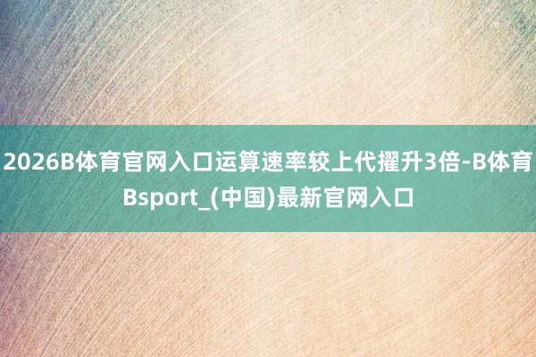 2026B体育官网入口运算速率较上代擢升3倍-B体育Bsport_(中国)最新官网入口