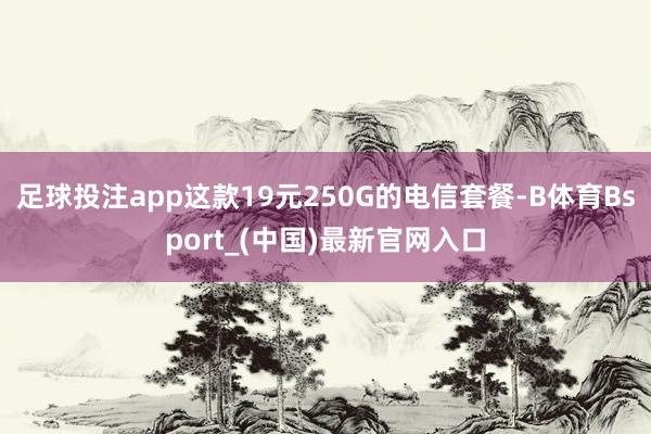 足球投注app这款19元250G的电信套餐-B体育Bsport_(中国)最新官网入口
