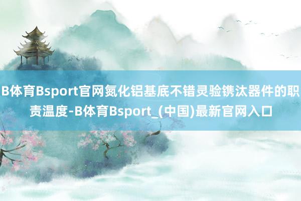 B体育Bsport官网氮化铝基底不错灵验镌汰器件的职责温度-B体育Bsport_(中国)最新官网入口
