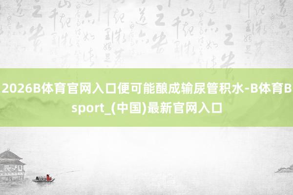 2026B体育官网入口便可能酿成输尿管积水-B体育Bsport_(中国)最新官网入口