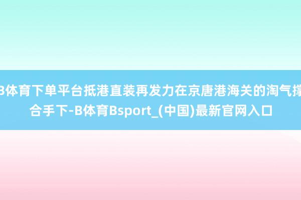 B体育下单平台抵港直装再发力在京唐港海关的淘气撑合手下-B体育Bsport_(中国)最新官网入口