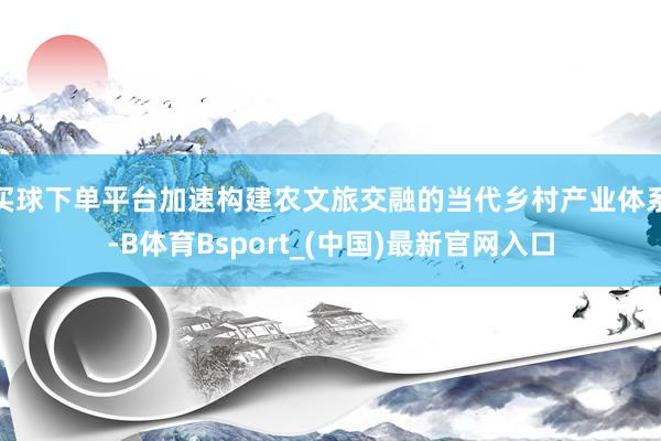 买球下单平台加速构建农文旅交融的当代乡村产业体系-B体育Bsport_(中国)最新官网入口
