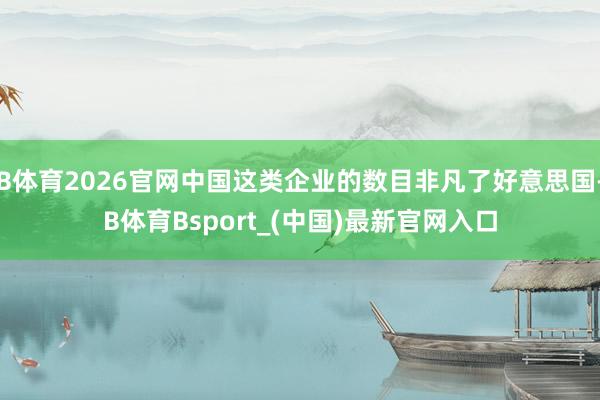 B体育2026官网中国这类企业的数目非凡了好意思国-B体育Bsport_(中国)最新官网入口