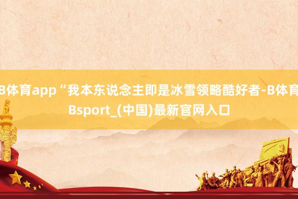 B体育app“我本东说念主即是冰雪领略酷好者-B体育Bsport_(中国)最新官网入口
