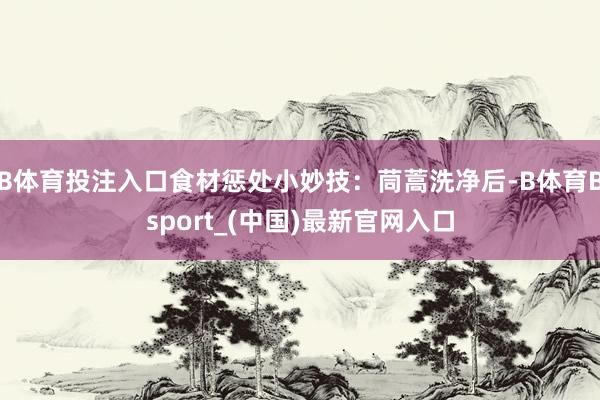 B体育投注入口食材惩处小妙技：茼蒿洗净后-B体育Bsport_(中国)最新官网入口