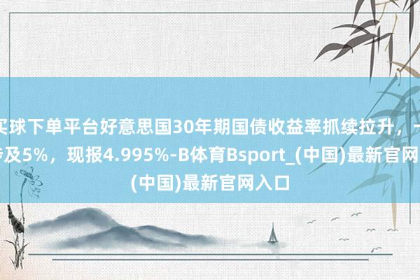 买球下单平台好意思国30年期国债收益率抓续拉升，一度涉及5%，现报4.995%-B体育Bsport_(中国)最新官网入口