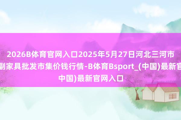 2026B体育官网入口2025年5月27日河北三河市建兴农副家具批发市集价钱行情-B体育Bsport_(中国)最新官网入口