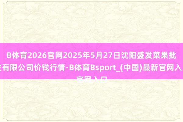 B体育2026官网2025年5月27日沈阳盛发菜果批发有限公司价钱行情-B体育Bsport_(中国)最新官网入口