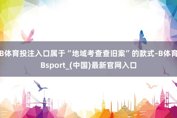 B体育投注入口属于“地域考查查旧案”的款式-B体育Bsport_(中国)最新官网入口