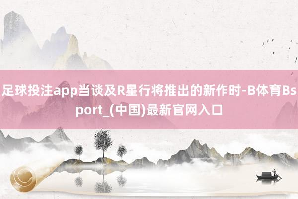 足球投注app当谈及R星行将推出的新作时-B体育Bsport_(中国)最新官网入口