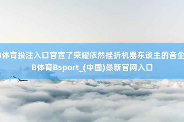B体育投注入口官宣了荣耀依然挫折机器东谈主的音尘-B体育Bsport_(中国)最新官网入口